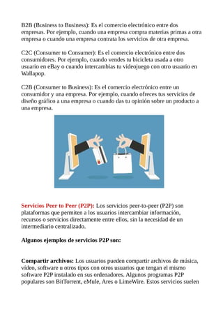 B2B (Business to Business): Es el comercio electrónico entre dos
empresas. Por ejemplo, cuando una empresa compra materias primas a otra
empresa o cuando una empresa contrata los servicios de otra empresa.
C2C (Consumer to Consumer): Es el comercio electrónico entre dos
consumidores. Por ejemplo, cuando vendes tu bicicleta usada a otro
usuario en eBay o cuando intercambias tu videojuego con otro usuario en
Wallapop.
C2B (Consumer to Business): Es el comercio electrónico entre un
consumidor y una empresa. Por ejemplo, cuando ofreces tus servicios de
diseño gráfico a una empresa o cuando das tu opinión sobre un producto a
una empresa.
Servicios Peer to Peer (P2P): Los servicios peer-to-peer (P2P) son
plataformas que permiten a los usuarios intercambiar información,
recursos o servicios directamente entre ellos, sin la necesidad de un
intermediario centralizado.
Algunos ejemplos de servicios P2P son:
Compartir archivos: Los usuarios pueden compartir archivos de música,
vídeo, software u otros tipos con otros usuarios que tengan el mismo
software P2P instalado en sus ordenadores. Algunos programas P2P
populares son BitTorrent, eMule, Ares o LimeWire. Estos servicios suelen
 