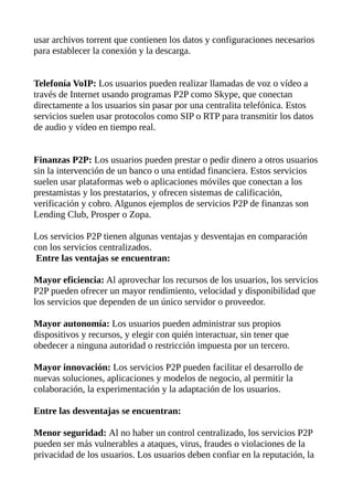 usar archivos torrent que contienen los datos y configuraciones necesarios
para establecer la conexión y la descarga.
Telefonía VoIP: Los usuarios pueden realizar llamadas de voz o vídeo a
través de Internet usando programas P2P como Skype, que conectan
directamente a los usuarios sin pasar por una centralita telefónica. Estos
servicios suelen usar protocolos como SIP o RTP para transmitir los datos
de audio y vídeo en tiempo real.
Finanzas P2P: Los usuarios pueden prestar o pedir dinero a otros usuarios
sin la intervención de un banco o una entidad financiera. Estos servicios
suelen usar plataformas web o aplicaciones móviles que conectan a los
prestamistas y los prestatarios, y ofrecen sistemas de calificación,
verificación y cobro. Algunos ejemplos de servicios P2P de finanzas son
Lending Club, Prosper o Zopa.
Los servicios P2P tienen algunas ventajas y desventajas en comparación
con los servicios centralizados.
Entre las ventajas se encuentran:
Mayor eficiencia: Al aprovechar los recursos de los usuarios, los servicios
P2P pueden ofrecer un mayor rendimiento, velocidad y disponibilidad que
los servicios que dependen de un único servidor o proveedor.
Mayor autonomía: Los usuarios pueden administrar sus propios
dispositivos y recursos, y elegir con quién interactuar, sin tener que
obedecer a ninguna autoridad o restricción impuesta por un tercero.
Mayor innovación: Los servicios P2P pueden facilitar el desarrollo de
nuevas soluciones, aplicaciones y modelos de negocio, al permitir la
colaboración, la experimentación y la adaptación de los usuarios.
Entre las desventajas se encuentran:
Menor seguridad: Al no haber un control centralizado, los servicios P2P
pueden ser más vulnerables a ataques, virus, fraudes o violaciones de la
privacidad de los usuarios. Los usuarios deben confiar en la reputación, la
 