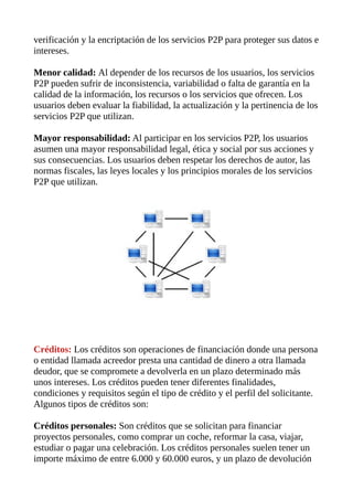 verificación y la encriptación de los servicios P2P para proteger sus datos e
intereses.
Menor calidad: Al depender de los recursos de los usuarios, los servicios
P2P pueden sufrir de inconsistencia, variabilidad o falta de garantía en la
calidad de la información, los recursos o los servicios que ofrecen. Los
usuarios deben evaluar la fiabilidad, la actualización y la pertinencia de los
servicios P2P que utilizan.
Mayor responsabilidad: Al participar en los servicios P2P, los usuarios
asumen una mayor responsabilidad legal, ética y social por sus acciones y
sus consecuencias. Los usuarios deben respetar los derechos de autor, las
normas fiscales, las leyes locales y los principios morales de los servicios
P2P que utilizan.
Créditos: Los créditos son operaciones de financiación donde una persona
o entidad llamada acreedor presta una cantidad de dinero a otra llamada
deudor, que se compromete a devolverla en un plazo determinado más
unos intereses. Los créditos pueden tener diferentes finalidades,
condiciones y requisitos según el tipo de crédito y el perfil del solicitante.
Algunos tipos de créditos son:
Créditos personales: Son créditos que se solicitan para financiar
proyectos personales, como comprar un coche, reformar la casa, viajar,
estudiar o pagar una celebración. Los créditos personales suelen tener un
importe máximo de entre 6.000 y 60.000 euros, y un plazo de devolución
 