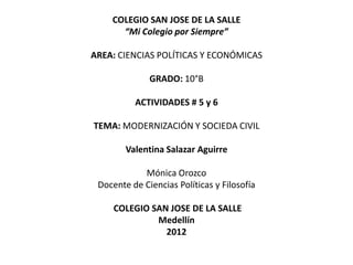 COLEGIO SAN JOSE DE LA SALLE
      “Mi Colegio por Siempre”

AREA: CIENCIAS POLÍTICAS Y ECONÓMICAS

              GRADO: 10°B

          ACTIVIDADES # 5 y 6

TEMA: MODERNIZACIÓN Y SOCIEDA CIVIL

        Valentina Salazar Aguirre

            Mónica Orozco
 Docente de Ciencias Políticas y Filosofía

     COLEGIO SAN JOSE DE LA SALLE
              Medellín
                2012
 