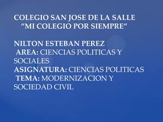 COLEGIO SAN JOSE DE LA SALLE
 ”MI COLEGIO POR SIEMPRE”

NILTON ESTEBAN PEREZ
AREA: CIENCIAS POLITICAS Y
SOCIALES
    {
ASIGNATURA: CIENCIAS POLITICAS
TEMA: MODERNIZACION Y
SOCIEDAD CIVIL
 