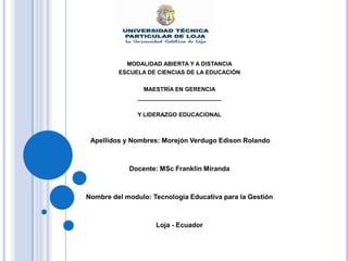 MODALIDAD ABIERTA Y A DISTANCIA
         ESCUELA DE CIENCIAS DE LA EDUCACIÓN

                 MAESTRÍA EN GERENCIA
               __________________________

               Y LIDERAZGO EDUCACIONAL



 Apellidos y Nombres: Morejón Verdugo Edison Rolando



            Docente: MSc Franklin Miranda



Nombre del modulo: Tecnología Educativa para la Gestión



                    Loja - Ecuador
 