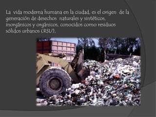 La vida moderna humana en la ciudad, es el origen de la
generación de desechos naturales y sintéticos,
inorgánicos y orgánicos, conocidos como residuos
sólidos urbanos (RSU),
 
