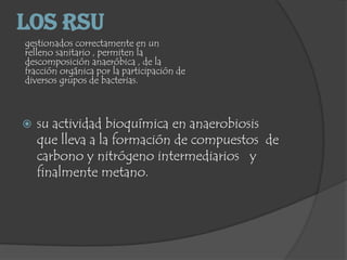 Los RSU
gestionados correctamente en un
relleno sanitario , permiten la
descomposición anaeróbica , de la
fracción orgánica por la participación de
diversos grupos de bacterias.
 su actividad bioquímica en anaerobiosis
que lleva a la formación de compuestos de
carbono y nitrógeno intermediarios y
finalmente metano.
 