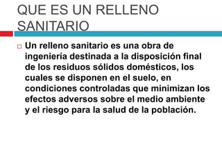QUE ES UN RELLENO
SANITARIO
   Un relleno sanitario es una obra de
    ingeniería destinada a la disposición final
    de los residuos sólidos domésticos, los
    cuales se disponen en el suelo, en
    condiciones controladas que minimizan los
    efectos adversos sobre el medio ambiente
    y el riesgo para la salud de la población.
 