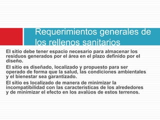 Requerimientos generales de
            los rellenos sanitarios
El sitio debe tener espacio necesario para almacenar los
residuos generados por el área en el plazo definido por el
diseño.
El sitio es diseñado, localizado y propuesto para ser
operado de forma que la salud, las condiciones ambientales
y el bienestar sea garantizado.
El sitio es localizado de manera de minimizar la
incompatibilidad con las caracteristicas de los alrededores
y de minimizar el efecto en los avalúos de estos terrenos.
 