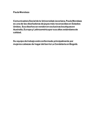 Paula Mendoza
Comunicadora Socialde la Universidad Javeriana,Paula Mendoza
es una de las diseñadoras de joyas más reconocidasen Estados
Unidos. Sus diseños se vendenen exclusivas boutiquesen
Australia,Europa y Latinoaméricapor sus altos estándaresde
calidad.
Su equipo de trabajo está conformado principalmente por
mujeres cabezas de hogar delbarrio La Candelaria en Bogotá.
 