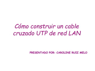 Cómo construir un cable 
cruzado UTP de red LAN 
PRESENTADO POR: CAROLINE RUIZ MELO 
 