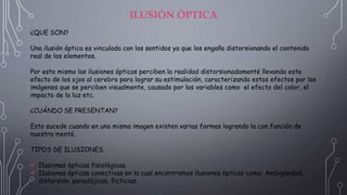 ILUSIÓN ÓPTICA
¿QUE SON?
Una ilusión óptica es vinculada con los sentidos ya que los engaña distorsionando el contenido
real de los elementos.
Por esto mismo las ilusiones ópticas perciben la realidad distorsionadamenté llevando este
efecto de los ojos al cerebro para lograr su estimulación, caracterizando estos efectos por las
imágenes que se perciben visualmente, causado por las variables como el efecto del color, el
impacto de la luz etc.
¿CUÁNDO SE PRESENTAN?
Esto sucede cuando en una misma imagen existen varias formas logrando la con función de
nuestra menté.
TIPOS DE ILUSIONES.
 Ilusiones ópticas fisiológicas.
 Ilusiones ópticas conectivas en la cual encontramos ilusiones ópticas como: Ambigüedad,
distorsión, paradójicas, ficticias.
 