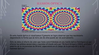 ILUSIÓN ÓPTICA
Imagen 5
Ilusión óptica.
Nota: Imagen Tomada de:
http://www.verticespsicologos.com/agora-psicologia/juegos-de-psicologia/ilusiones-opticas/page/1
En esta ilusión óptica si visualizamos fijamente se logra observar que hay movimiento
dependiendo la forma que se mire uno de ellos puede ser de acercamiento.
Esto se debe al efecto de color que tiene convirtiéndose en una ilusión óptica fisiológica ya que
alteran las señales sensoriales y neurales afirmado esto por “Richard Gregory (1966), profesor
emérito de la Universidad de Bristol, especialista en el campo de la percepción y de las
ilusiones ópticas.”
 