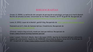 BIBLIOGRAFÍAS
 Oviedo, G. (2004). La definición del concepto de percepción en psicología con base en la teoría Gestalt.
Revista de estudios sociales. Universidad de los Andes Colombia. Vol Nº 18 pp.89-96. Recuperado de:
https://dialnet-uniriojaes.ibero.basesdedatosezproxy.com/servlet/articulo?codigo=2349282
 Leone, G. (2011). Leyes de la Gestalt. gestalt-blog. Recuperado de: http://gestalt-blog.blogspot.com.co/
 Ilusionario.es (s.f.). Guía de ilusiones ópticas. Creadotecnia. Recuperado de:
http://www.ilusionario.es/#GEOM
 Oftalvist, nuestro blog articulo creado por mas que médicos. Recuperado de:
https://www.oftalvist.es/blog/ilusiones-opticas/
 Luisa l. Lazzari, Patricia I. Moulia, Ana I. Gervasani (2015). Aportes de ilusiones ópticas o diferentes
campos del conocimiento. Cuaderno del CIMBAGE Universidad de Buenos Aires Vol N° 18 2016 pp. 81-
107. recuperado de: https://www.redalyc.org/pdf/462/46247652006.pdf
 