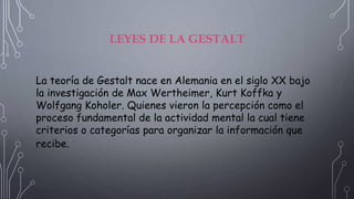 LEYES DE LA GESTALT
La teoría de Gestalt nace en Alemania en el siglo XX bajo
la investigación de Max Wertheimer, Kurt Koffka y
Wolfgang Koholer. Quienes vieron la percepción como el
proceso fundamental de la actividad mental la cual tiene
criterios o categorías para organizar la información que
recibe.
 