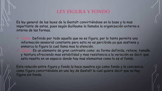 LEY FIGURA Y FONDO
Es ley general de las leyes de la Gestalt convirtiéndose en la base y la mas
importante de estas, pues según Guillaume la llamaba la organización externa e
interna de las formas.
 Fondo: Definido por todo aquello que no es figura, por lo tanto permite una
información sensorial constante pero esta no es percibida ya que sostiene y
enmarca la figura la cual llama mas la atención.
 Figura: Es un elemento de gran contraste como: su forma definida, relieve, tamaño
y textura ofreciendo mas estabilidad y mas resistencia a la variación es decir que
esta resalta en un espacio donde hay mas elementos como lo es el fondo.
Esta relación entre figura y fondo la hace nuestro ojo como fondo y la conciencia
como figura convirtiéndola en una ley de Gestalt la cual quiere decir que no hay
figura sin fondo.
 