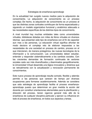 Estrategias de enseñanza-aprendizaje

En la actualidad han surgido nuevos medios para la adquisición de
conocimiento. La adquisición de conocimiento es un proceso
complejo. De hecho, la adquisición de conocimiento es un proceso al
que las distintas zonas corticales contribuyen de forma especializada y
siguiendo un modelo organizativo funcional y anatómico adecuado a
las necesidades específicas de los distintos tipos de conocimiento.

A nivel mundial hay muchas entidades tales como universidades
virtuales, bibliotecas dotadas con miles de libros virtuales en diversos
idiomas que presentan este tipo de enseñanza con el fin de capacitar
aun mas a las personas, La educación virtual significa afrontar de
modo decisivo el complejo reto de elaborar respuestas a las
necesidades de una sociedad en proceso de cambio, proceso en el
que intervienen, de manera protagónica, las nuevas tecnologías de la
información y la comunicación. Las universidades deben estudiar,
entender y responder sistemáticamente a los cambios sociales. Con
las crecientes demandas de formación continuada de sectores
sociales cada vez más diversificados y diseminados geográficamente;
la Universidad Virtual desarrolla una lógica innovadora y dinámica que
se retroalimenta con la actualización y renovación permanente de
conocimientos.

Este nuevo proceso de aprendizaje resulta comodo, flexible y además
permite a las personas que carecen de tiempo por diversas
ocupaciones para formarse académicamente. Además se considera
que esta estrategia de aprendizaje facilita el proceso enseñanza-
aprendizaje puesto que determinan en gran medida la acción del
docente por constituir orientaciones elementales para la planificación y
dirección del proceso, tienen vigencia general más allá de la
enseñanza de cualquier disciplina particular y ejercen su influencia en
todo el proceso de enseñanza, en todos sus aspectos y tareas.
 