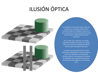 ILUSIÓN ÓPTICA
Las casillas A y B son del mismo color (se
puede ver en el dibujo inferior) pero
nuestro cerebro se empeña en que no es
así, en que la A es más oscura que la B. Hay
varios motivos combinados para esta
confusión.
Por un lado, por contraste, una casilla
rodeada de casillas más claras nos parece
más oscura que otra rodeada de casillas
oscuras, que nos parece más clara.
La sombra que proyecta la torre verde
contribuye al despiste de nuestro cerebro a
la hora de identificar los claridad los
distintos colores: hace parecer los colores
de alrededor de la casilla B más oscuros,
de forma que esta debería ser más clara,
¿no?
 