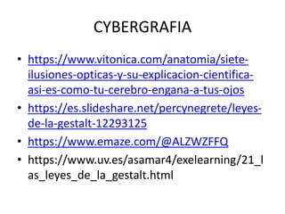 CYBERGRAFIA
• https://www.vitonica.com/anatomia/siete-
ilusiones-opticas-y-su-explicacion-cientifica-
asi-es-como-tu-cerebro-engana-a-tus-ojos
• https://es.slideshare.net/percynegrete/leyes-
de-la-gestalt-12293125
• https://www.emaze.com/@ALZWZFFQ
• https://www.uv.es/asamar4/exelearning/21_l
as_leyes_de_la_gestalt.html
 
