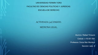 UNIVERSIDAD FERMIN TORO
FACULTAD DE CIENCIAS POLITICAS Y JURIDICAS.
ESCUELA DE DERECHO
ACTIVIDADA (06) ENSAYO.
MEDICINA LEGAL.
Alumno: Rafael Timaure
Cedula: v-16.501.691
Profesora: Dulce Mar Montero
Seccion: saia A
 