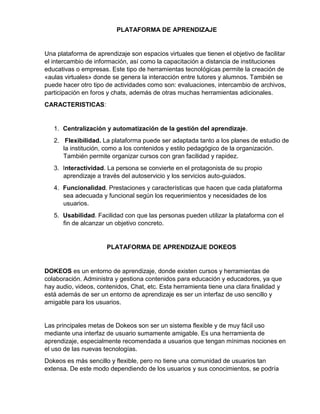 PLATAFORMA DE APRENDIZAJE
Una plataforma de aprendizaje son espacios virtuales que tienen el objetivo de facilitar
el intercambio de información, así como la capacitación a distancia de instituciones
educativas o empresas. Este tipo de herramientas tecnológicas permite la creación de
«aulas virtuales» donde se genera la interacción entre tutores y alumnos. También se
puede hacer otro tipo de actividades como son: evaluaciones, intercambio de archivos,
participación en foros y chats, además de otras muchas herramientas adicionales.
CARACTERISTICAS:
1. Centralización y automatización de la gestión del aprendizaje.
2. Flexibilidad. La plataforma puede ser adaptada tanto a los planes de estudio de
la institución, como a los contenidos y estilo pedagógico de la organización.
También permite organizar cursos con gran facilidad y rapidez.
3. Interactividad. La persona se convierte en el protagonista de su propio
aprendizaje a través del autoservicio y los servicios auto-guiados.
4. Funcionalidad. Prestaciones y características que hacen que cada plataforma
sea adecuada y funcional según los requerimientos y necesidades de los
usuarios.
5. Usabilidad. Facilidad con que las personas pueden utilizar la plataforma con el
fin de alcanzar un objetivo concreto.
PLATAFORMA DE APRENDIZAJE DOKEOS
DOKEOS es un entorno de aprendizaje, donde existen cursos y herramientas de
colaboración. Administra y gestiona contenidos para educación y educadores, ya que
hay audio, videos, contenidos, Chat, etc. Esta herramienta tiene una clara finalidad y
está además de ser un entorno de aprendizaje es ser un interfaz de uso sencillo y
amigable para los usuarios.
Las principales metas de Dokeos son ser un sistema flexible y de muy fácil uso
mediante una interfaz de usuario sumamente amigable. Es una herramienta de
aprendizaje, especialmente recomendada a usuarios que tengan mínimas nociones en
el uso de las nuevas tecnologías.
Dokeos es más sencillo y flexible, pero no tiene una comunidad de usuarios tan
extensa. De este modo dependiendo de los usuarios y sus conocimientos, se podría
 