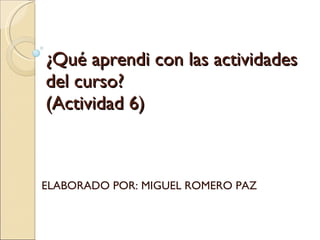 ¿Qué aprendi con las actividades del curso? (Actividad 6) ELABORADO POR: MIGUEL ROMERO PAZ 