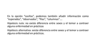 En la opción “casillas”, podemos también añadir información como
“esperados”, “observados”, “filas”, “columnas”….
Hipotesis nula: no existe diferencia entre sexos y el temor a contraer
alguna enfermedad en prácticas
Hipótesis alternativa: existe diferencia entre sexos y el temor a contraer
alguna enfermedad en prácticas.
 