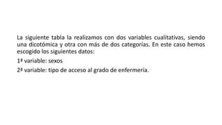 La siguiente tabla la realizamos con dos variables cualitativas, siendo
una dicotómica y otra con más de dos categorías. En este caso hemos
escogido los siguientes datos:
1ª variable: sexos
2ª variable: tipo de acceso al grado de enfermería.
 