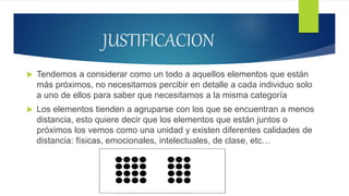 JUSTIFICACION
 Tendemos a considerar como un todo a aquellos elementos que están
más próximos, no necesitamos percibir en detalle a cada individuo solo
a uno de ellos para saber que necesitamos a la misma categoría
 Los elementos tienden a agruparse con los que se encuentran a menos
distancia, esto quiere decir que los elementos que están juntos o
próximos los vemos como una unidad y existen diferentes calidades de
distancia: físicas, emocionales, intelectuales, de clase, etc…
 