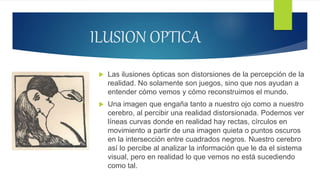 ILUSION OPTICA
 Las ilusiones ópticas son distorsiones de la percepción de la
realidad. No solamente son juegos, sino que nos ayudan a
entender cómo vemos y cómo reconstruimos el mundo.
 Una imagen que engaña tanto a nuestro ojo como a nuestro
cerebro, al percibir una realidad distorsionada. Podemos ver
líneas curvas donde en realidad hay rectas, círculos en
movimiento a partir de una imagen quieta o puntos oscuros
en la intersección entre cuadrados negros. Nuestro cerebro
así lo percibe al analizar la información que le da el sistema
visual, pero en realidad lo que vemos no está sucediendo
como tal.
 