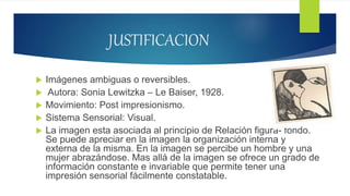 JUSTIFICACION
 Imágenes ambiguas o reversibles.
 Autora: Sonia Lewitzka – Le Baiser, 1928.
 Movimiento: Post impresionismo.
 Sistema Sensorial: Visual.
 La imagen esta asociada al principio de Relación figura- fondo.
Se puede apreciar en la imagen la organización interna y
externa de la misma. En la imagen se percibe un hombre y una
mujer abrazándose. Mas allá de la imagen se ofrece un grado de
información constante e invariable que permite tener una
impresión sensorial fácilmente constatable.
 