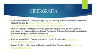 CIBERGRAFIA
 Anamariaperez1506.Camila_arcor.(2019). La Geltalt y El Estructuralismo.La escuela
Gestalt.Tomado de https://epistemologia-e-historia-de-la-
psicologia5.webnode.com.co/l/la-gestalt-y-el-estructuralismo/
 Oviedo, Gilberto. (2004).Leonardo La definición del concepto de percepción en
psicología con base en la teoría Gestalt Revista de Estudios Sociales.Universidad de
Los Andes Bogotá, Colombia. Tomado de
https://www.redalyc.org/articulo.oa?id=81501809
 Educa-ciencia.(2007).Qué es una ilusión óptica?.Tomado de https://educa-
ciencia.com/ilusion-optica/
 Leone, G. (2011). Leyes de la Gestalt. gestalt-blog. Recuperado de http://gestalt-
blog.blogspot.com.co/
 