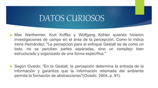 DATOS CURIOSOS
 Max Wertheimer, Kurt Koffka y Wolfgang Köhler quienes hicieron
investigaciones de campo en el área de la percepción. Como lo indica
Irene Hernández; "La percepción para el enfoque Gestalt se da como un
todo, no se perciben partes separadas, sino un complejo bien
estructurado y organizado de una forma específica."
 Según Oviedo; "En la Gestalt, la percepción determina la entrada de la
información y garantiza que la información retomada del ambiente
permita la formación de abstracciones"(Oviedo, 2004, p. 91).
 