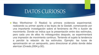  Max Wertheimer O Realizó la primera evidencia experimental,
realizando su primer aporte a las leyes de la Gestalt, comenzando por
una importante investigación sobre el fenómeno de Phi o ilusión de
movimiento. Donde se indica que la presentación entre dos estímulos,
pero cada uno de ellos 4o milisegundos después, se experimentará
una impresión de movimiento continuo. Teniendo el sujeto la tendencia
a percibir la relación de los estímulos. Ejemplo: las luces de
aproximación en un aeropuerto, para direccionar al piloto donde debe
aterrizar (Oviedo,2004,p.92).
DATOS CURIOSOS
 