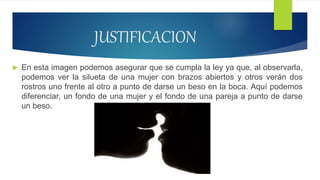 JUSTIFICACION
 En esta imagen podemos asegurar que se cumpla la ley ya que, al observarla,
podemos ver la silueta de una mujer con brazos abiertos y otros verán dos
rostros uno frente al otro a punto de darse un beso en la boca. Aquí podemos
diferenciar, un fondo de una mujer y el fondo de una pareja a punto de darse
un beso.
 