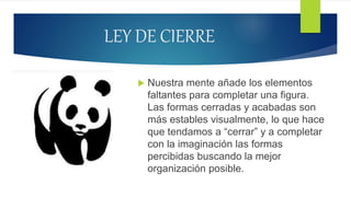 LEY DE CIERRE
 Nuestra mente añade los elementos
faltantes para completar una figura.
Las formas cerradas y acabadas son
más estables visualmente, lo que hace
que tendamos a “cerrar” y a completar
con la imaginación las formas
percibidas buscando la mejor
organización posible.
 
