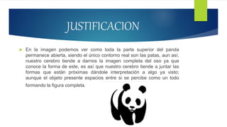 JUSTIFICACION
 En la imagen podemos ver como toda la parte superior del panda
permanece abierta, siendo el único contorno real son las patas, aun así,
nuestro cerebro tiende a darnos la imagen completa del oso ya que
conoce la forma de este, es así que nuestro cerebro tiende a juntar las
formas que están próximas dándole interpretación a algo ya visto;
aunque el objeto presente espacios entre si se percibe como un todo
formando la figura completa.
 