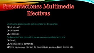 Una buena presentación debe constar de tres partes:
 Introducción
 Discusión
Conclusión
En las anteriores partes los elementos que analizaremos son:
 Diseño
Organización y contenido
Otros elementos: número de diapositivas, puntero láser, tiempo etc.
 