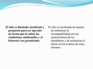 El sitio es diseñado, localizado y
propuesto para ser operado
de forma que la salud, las
condiciones ambientales y el
bienestar sea garantizado.
El sitio es localizado de manera
de minimizar la
incompatibilidad con las
características de los
alrededores y de minimizar el
efecto en los avalúos de estos
terrenos.
 