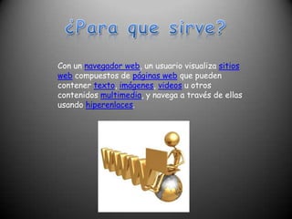 ¿Para que sirve?Con un navegador web, un usuario visualiza sitios web compuestos de páginas web que pueden contener texto, imágenes, videos u otros contenidos multimedia, y navega a través de ellas usando hiperenlaces.