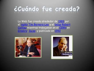 ¿Cuándo fue creada? La Web fue creada alrededor de 1989 por el inglésTim Berners-Lee y el belgaRobert Cailliau mientras trabajaban en el CERN en Ginebra, Suiza, y publicado en 1992.