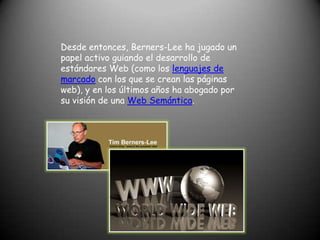 Desde entonces, Berners-Lee ha jugado un papel activo guiando el desarrollo de estándares Web (como los lenguajes de marcado con los que se crean las páginas web), y en los últimos años ha abogado por su visión de una Web Semántica.