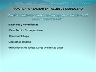 PRACTICA  A REALIZAR EN TALLER DE CARROCERIA Materiales y Herramientas Ficha Técnica Correspondiente Bancada Globaljig Accesorios bancada Herramientas de apriete. Llaves de distintas clases 