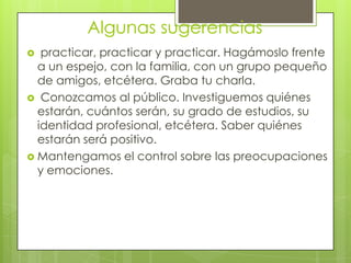 Algunas sugerencias
  practicar, practicar y practicar. Hagámoslo frente
  a un espejo, con la familia, con un grupo pequeño
  de amigos, etcétera. Graba tu charla.
 Conozcamos al público. Investiguemos quiénes
  estarán, cuántos serán, su grado de estudios, su
  identidad profesional, etcétera. Saber quiénes
  estarán será positivo.
 Mantengamos el control sobre las preocupaciones
  y emociones.
 
