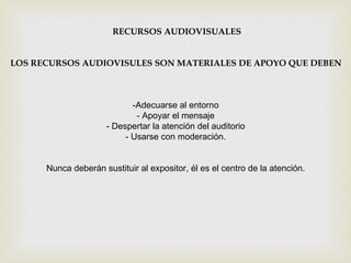 RECURSOS AUDIOVISUALES LOS RECURSOS AUDIOVISULES SON MATERIALES DE APOYO QUE DEBEN -Adecuarse al entorno  - Apoyar el mensaje  - Despertar la atención del auditorio  - Usarse con moderación.  Nunca deberán sustituir al expositor, él es el centro de la atención.  