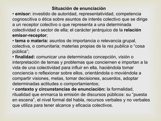 Situación de enunciación •  emisor:  investido de autoridad, representatividad, competencia cognoscitiva o ética sobre asuntos de interés colectivo que se dirige a un receptor colectivo o que representa a una determinada colectividad o sector de ella; el carácter jerárquico de la  relación emisor-receptor ; •  tema o materia:  asuntos de importancia o relevancia grupal, colectiva, o comunitaria; materias propias de la  res publica  o “cosa pública”; •  finalidad:  comunicar una determinada concepción, visión o interpretación de temas y problemas que conciernen e importan a la vida de una colectividad para influir en ella, haciéndola tomar conciencia o reflexionar sobre ellos, orientándola o moviéndola a compartir visiones, metas, tomar decisiones, acuerdos, adoptar determinadas actitudes o comportamientos; •  contexto y circunstancias de enunciación:  la formalidad, ritualidad que enmarca la emisión de discursos públicos: su “puesta en escena”, el nivel formal del habla, recursos verbales y no verbales que utiliza para tener alcance y eficacia colectivos. 