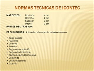 MARGENES:    Izquierdo           4 cm
             Derecho             2 cm
             Superior            3 cm
             Inferior            3 cm
PARTES DEL TRABAJO:

PRELIMINARES: Anteceden al cuerpo de trabajo estos son:

 Tapa o pasta
 Guardas
 Cubierta
 Portada
 Página de aceptación
 Página de dedicatoria
 página de agradecimientos
 Contenido
 Listas especiales
 Glosario
 