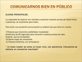 CLAVES PRINCIPALES:

La capacidad de exponer con claridad y exactitud nuestros puntos de vistas frente
a personas, es importante para todos.

Para tener una excelente comunicación en público hay que tener en cuenta:

7.Persona que transmite credibilidad, honestidad
8.Partimos de 60 segundos para transmitir nuestros puntos de vista.
9.Gente que es compatible.
10.Gente capaz de conectarse.
11.Persona dinámica, con entusiasmo.

“ un buen orador es como un buen vino, con paciencia, frecuencia se
obtiene un excelente resultado”
 