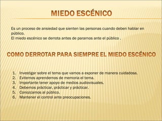 Es un proceso de ansiedad que sienten las personas cuando deben hablar en
público.
El miedo escénico se derrota antes de pararnos ante el público .




1.   Investigar sobre el tema que vamos a exponer de manera cuidadosa.
2.   Evitemos aprendernos de memoria el tema.
3.   Importante tener apoyo de medios audiovisuales.
4.   Debemos prácticar, prácticar y prácticar.
5.   Conozcamos al público.
6.   Mantener el control ante preocupaciones.
 