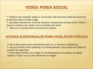  Trastorno de ansiedad, afecta a 13 de cada 100 personas; todas las personas
le tenemos fobia o miedo a algo.
 Las fobias sociales son temores intensos a situaciones sociales como: hablar o
comer en público, por miedo a ser humillados por otros.
 Este es un procedimiento sencillo para superar.




 No es adecuado colocar demasiado texto, en un acetato o diapositiva.
 hay que escribir pocas palabras y en letras grandes, que puedan ser leídas en
cuestión de segundos.
 Si se desea señalar una imagen en las diapositivas o el acetato, se puede
colocar un lápiz con la punta señalando la imagen.
 