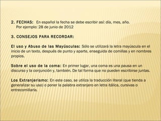 2. FECHAS: En español la fecha se debe escribir así: día, mes, año.
   Por ejemplo: 28 de junio de 2012

3. CONSEJOS PARA RECORDAR:

El uso y Abuso de las Mayúsculas: Sólo se utilizará la letra mayúscula en el
inicio de un texto, después de punto y aparte, enseguida de comillas y en nombres
propios.

Sobre el uso de la coma: En primer lugar, una coma es una pausa en un
discurso y la conjunción y, también. De tal forma que no pueden escribirse juntas.

Los Extranjerismo: En este caso, se utiliza la traducción literal (que tienda a
generalizar su uso) o poner la palabra extranjero en letra itálica, cursivas o
entrecomillarla.
 