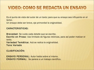 Es el punto de vista del autor de un texto; para que su ensayo sea influyente en el
lector.
Un ensayo debe ser breve, eje primordial la originalidad.

CARACTERISTICAS:

Brevedad: Se cuida cada detalle que se escribe.
Escrito en Prosa: Uso limitado de figuras retóricas, para así poder matizar el
texto.
Variedad Temática: Acá se radica la originalidad.
Tono Variado

CLASIFICACIÓN:

ENSAYO PERSONAL: Autor habla sobre sí mismo.
ENSAYO FORMAL: Se parece a un trabajo científico.
 