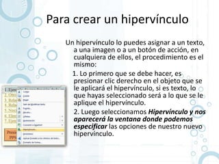 Para crear un hipervínculo
   Un hipervínculo lo puedes asignar a un texto,
     a una imagen o a un botón de acción, en
     cualquiera de ellos, el procedimiento es el
     mismo:
     1. Lo primero que se debe hacer, es
     presionar clic derecho en el objeto que se
     le aplicará el hipervínculo, si es texto, lo
     que hayas seleccionado será a lo que se le
     aplique el hipervínculo.
   • 2. Luego seleccionamos Hipervínculo y nos
     aparecerá la ventana donde podemos
     especificar las opciones de nuestro nuevo
     hipervínculo.
 